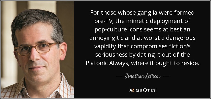 For those whose ganglia were formed pre-TV, the mimetic deployment of pop-culture icons seems at best an annoying tic and at worst a dangerous vapidity that compromises fiction's seriousness by dating it out of the Platonic Always, where it ought to reside. - Jonathan Lethem