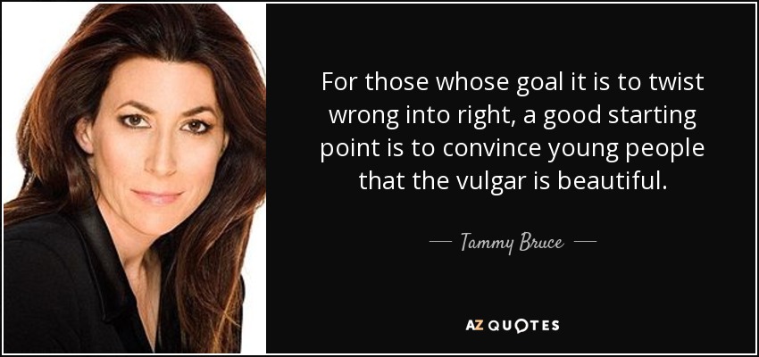 For those whose goal it is to twist wrong into right, a good starting point is to convince young people that the vulgar is beautiful. - Tammy Bruce