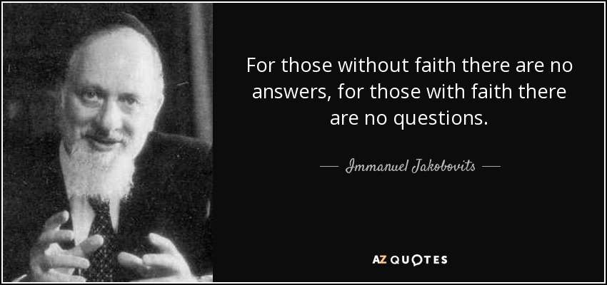 For those without faith there are no answers, for those with faith there are no questions. - Immanuel Jakobovits, Baron Jakobovits