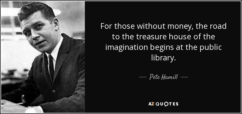 For those without money, the road to the treasure house of the imagination begins at the public library. - Pete Hamill