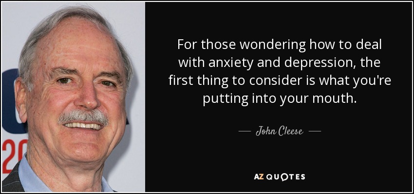 For those wondering how to deal with anxiety and depression, the first thing to consider is what you're putting into your mouth. - John Cleese