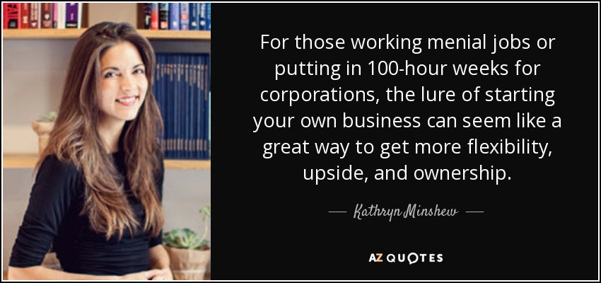 For those working menial jobs or putting in 100-hour weeks for corporations, the lure of starting your own business can seem like a great way to get more flexibility, upside, and ownership. - Kathryn Minshew