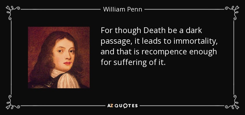 For though Death be a dark passage, it leads to immortality, and that is recompence enough for suffering of it. - William Penn