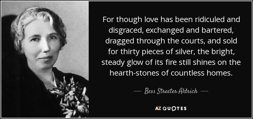 For though love has been ridiculed and disgraced, exchanged and bartered, dragged through the courts, and sold for thirty pieces of silver, the bright, steady glow of its fire still shines on the hearth-stones of countless homes. - Bess Streeter Aldrich