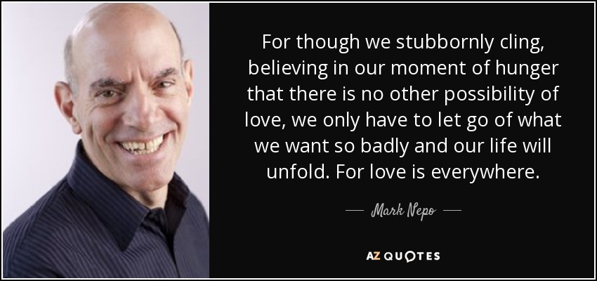 For though we stubbornly cling, believing in our moment of hunger that there is no other possibility of love, we only have to let go of what we want so badly and our life will unfold. For love is everywhere. - Mark Nepo