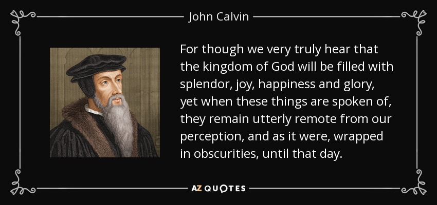 For though we very truly hear that the kingdom of God will be filled with splendor, joy, happiness and glory, yet when these things are spoken of, they remain utterly remote from our perception, and as it were, wrapped in obscurities, until that day. - John Calvin