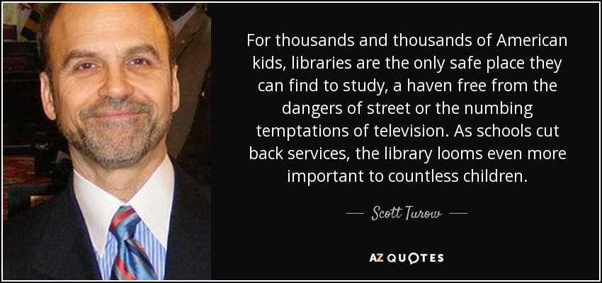 For thousands and thousands of American kids, libraries are the only safe place they can find to study, a haven free from the dangers of street or the numbing temptations of television. As schools cut back services, the library looms even more important to countless children. - Scott Turow