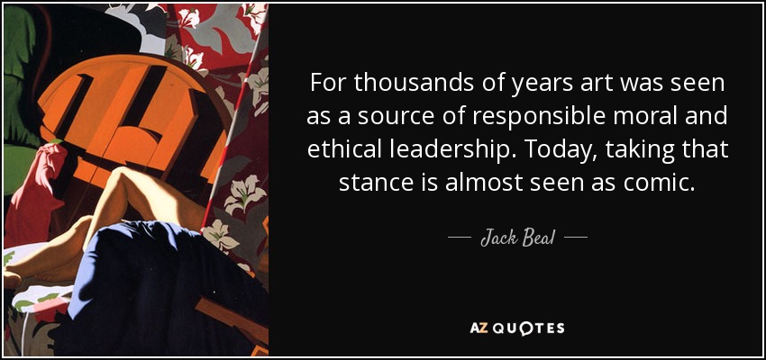For thousands of years art was seen as a source of responsible moral and ethical leadership. Today, taking that stance is almost seen as comic. - Jack Beal