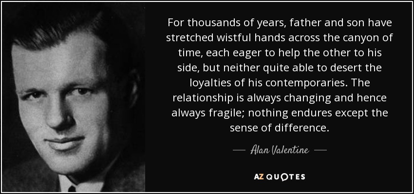 For thousands of years, father and son have stretched wistful hands across the canyon of time, each eager to help the other to his side, but neither quite able to desert the loyalties of his contemporaries. The relationship is always changing and hence always fragile; nothing endures except the sense of difference. - Alan Valentine