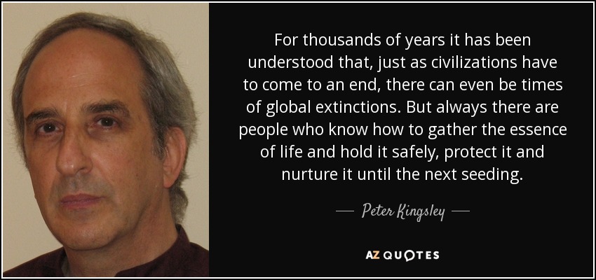For thousands of years it has been understood that, just as civilizations have to come to an end, there can even be times of global extinctions. But always there are people who know how to gather the essence of life and hold it safely, protect it and nurture it until the next seeding. - Peter Kingsley