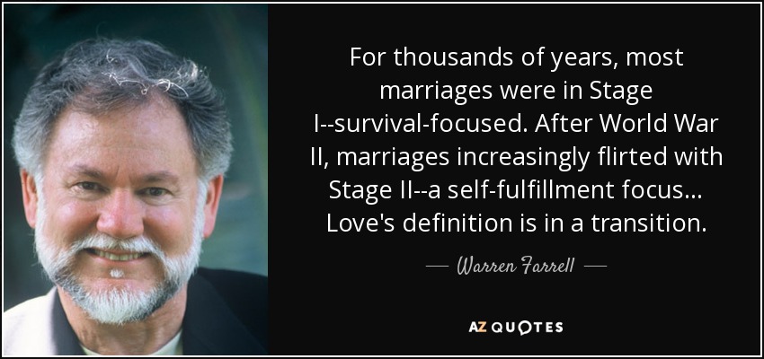 For thousands of years, most marriages were in Stage I--survival-focused. After World War II, marriages increasingly flirted with Stage II--a self-fulfillment focus... Love's definition is in a transition. - Warren Farrell