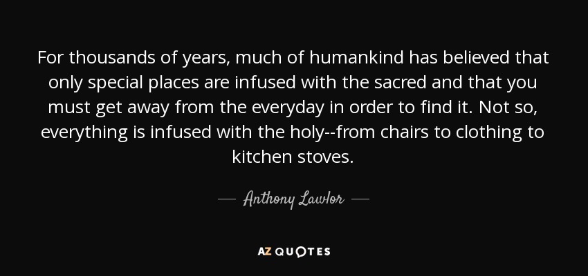 For thousands of years, much of humankind has believed that only special places are infused with the sacred and that you must get away from the everyday in order to find it. Not so, everything is infused with the holy--from chairs to clothing to kitchen stoves. - Anthony Lawlor