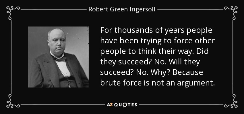 For thousands of years people have been trying to force other people to think their way. Did they succeed? No. Will they succeed? No. Why? Because brute force is not an argument. - Robert Green Ingersoll