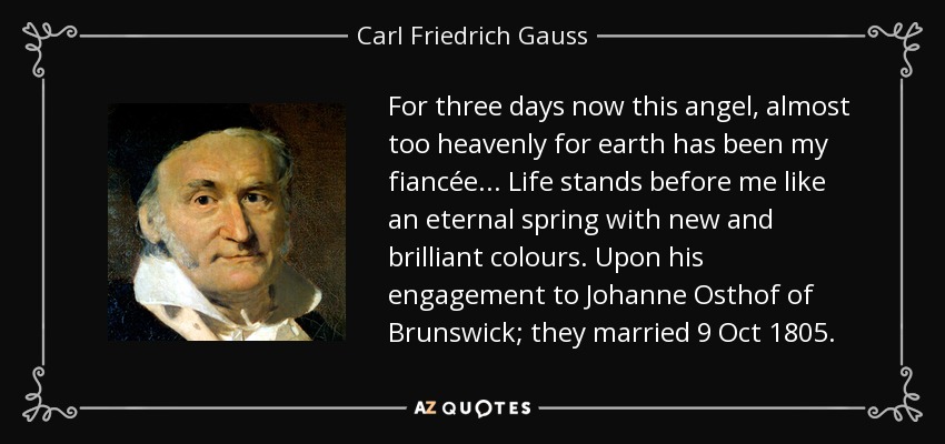 For three days now this angel, almost too heavenly for earth has been my fiancée ... Life stands before me like an eternal spring with new and brilliant colours. Upon his engagement to Johanne Osthof of Brunswick; they married 9 Oct 1805. - Carl Friedrich Gauss