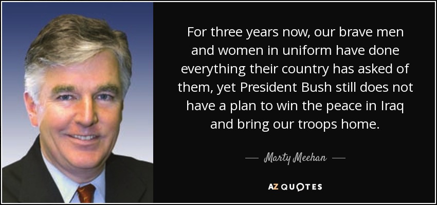 For three years now, our brave men and women in uniform have done everything their country has asked of them, yet President Bush still does not have a plan to win the peace in Iraq and bring our troops home. - Marty Meehan