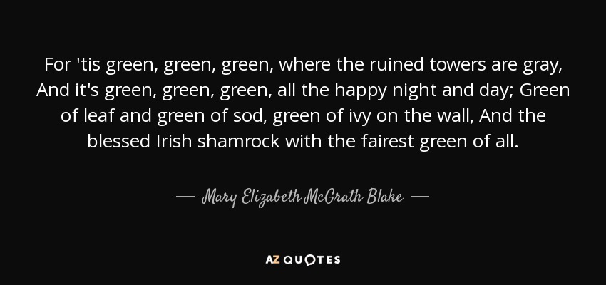 For 'tis green, green, green, where the ruined towers are gray, And it's green, green, green, all the happy night and day; Green of leaf and green of sod, green of ivy on the wall, And the blessed Irish shamrock with the fairest green of all. - Mary Elizabeth McGrath Blake