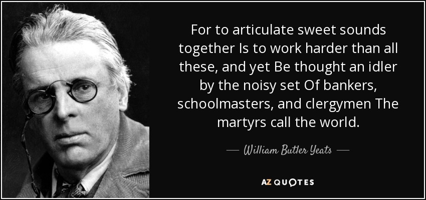 For to articulate sweet sounds together Is to work harder than all these, and yet Be thought an idler by the noisy set Of bankers, schoolmasters, and clergymen The martyrs call the world. - William Butler Yeats