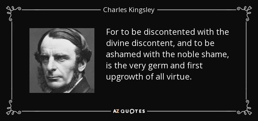 For to be discontented with the divine discontent, and to be ashamed with the noble shame, is the very germ and first upgrowth of all virtue. - Charles Kingsley