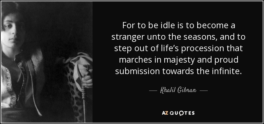 For to be idle is to become a stranger unto the seasons, and to step out of life’s procession that marches in majesty and proud submission towards the infinite. - Khalil Gibran