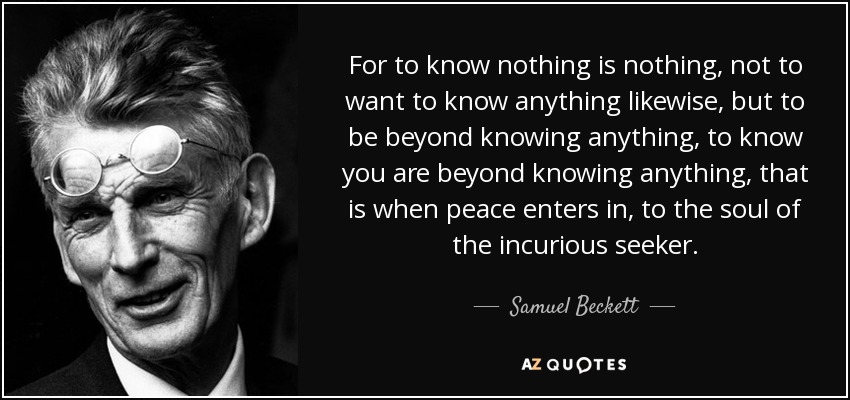For to know nothing is nothing, not to want to know anything likewise, but to be beyond knowing anything, to know you are beyond knowing anything, that is when peace enters in, to the soul of the incurious seeker. - Samuel Beckett