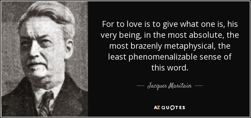 For to love is to give what one is, his very being, in the most absolute, the most brazenly metaphysical, the least phenomenalizable sense of this word. - Jacques Maritain