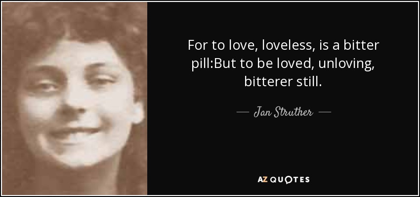 For to love, loveless, is a bitter pill:But to be loved, unloving, bitterer still. - Jan Struther