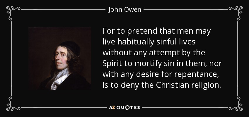 For to pretend that men may live habitually sinful lives without any attempt by the Spirit to mortify sin in them, nor with any desire for repentance, is to deny the Christian religion. - John Owen