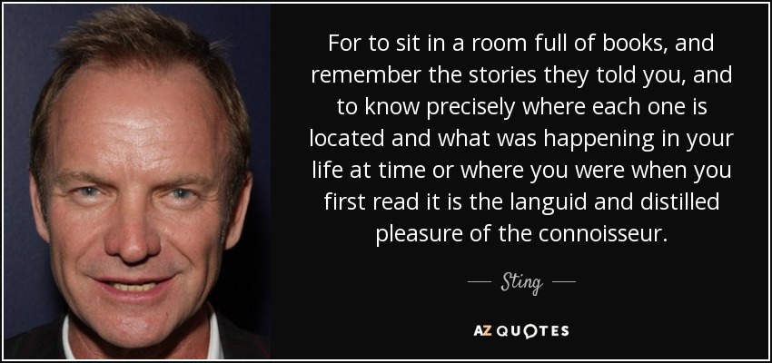 For to sit in a room full of books, and remember the stories they told you, and to know precisely where each one is located and what was happening in your life at time or where you were when you first read it is the languid and distilled pleasure of the connoisseur. - Sting