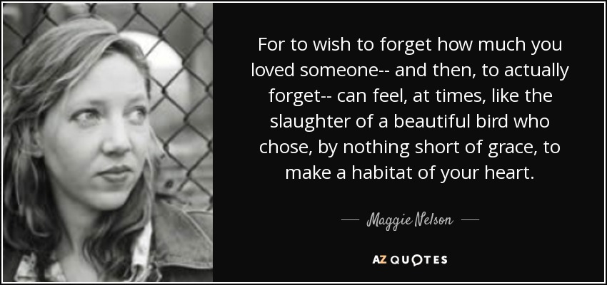 For to wish to forget how much you loved someone-- and then, to actually forget-- can feel, at times, like the slaughter of a beautiful bird who chose, by nothing short of grace, to make a habitat of your heart. - Maggie Nelson
