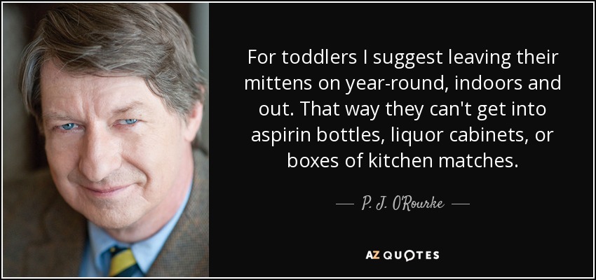 For toddlers I suggest leaving their mittens on year-round, indoors and out. That way they can't get into aspirin bottles, liquor cabinets, or boxes of kitchen matches. - P. J. O'Rourke