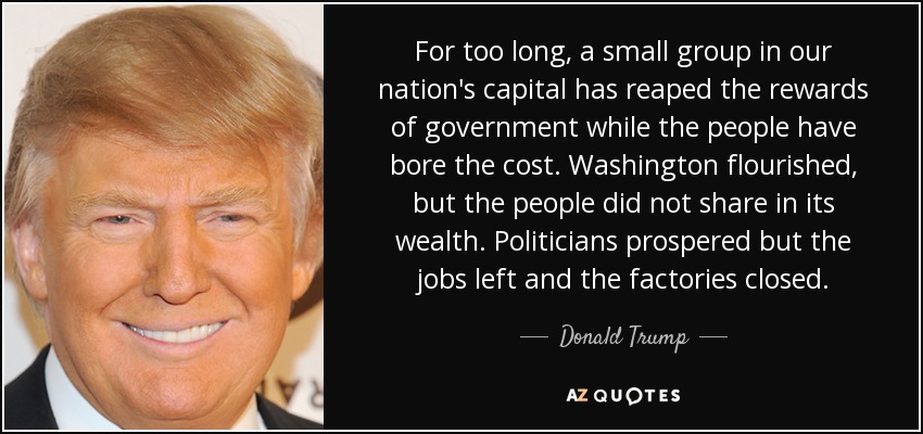 For too long, a small group in our nation's capital has reaped the rewards of government while the people have bore the cost. Washington flourished, but the people did not share in its wealth. Politicians prospered but the jobs left and the factories closed. - Donald Trump