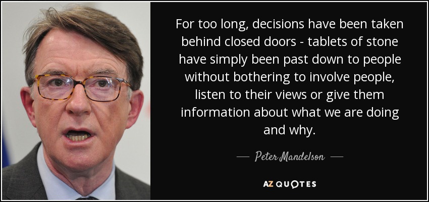 For too long, decisions have been taken behind closed doors - tablets of stone have simply been past down to people without bothering to involve people, listen to their views or give them information about what we are doing and why. - Peter Mandelson
