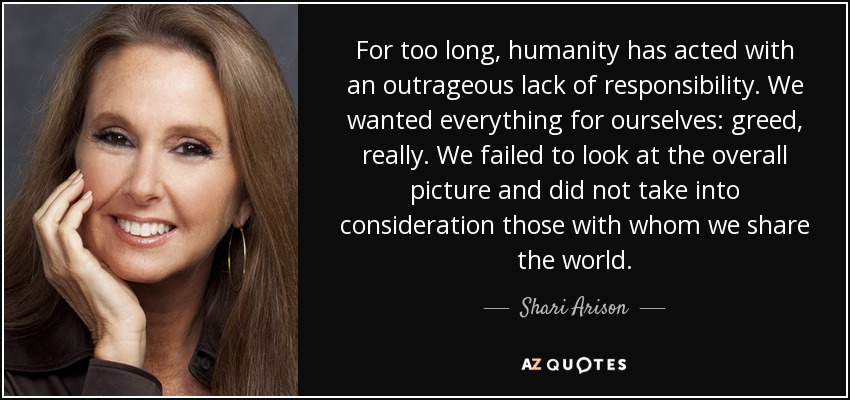 For too long, humanity has acted with an outrageous lack of responsibility. We wanted everything for ourselves: greed, really. We failed to look at the overall picture and did not take into consideration those with whom we share the world. - Shari Arison