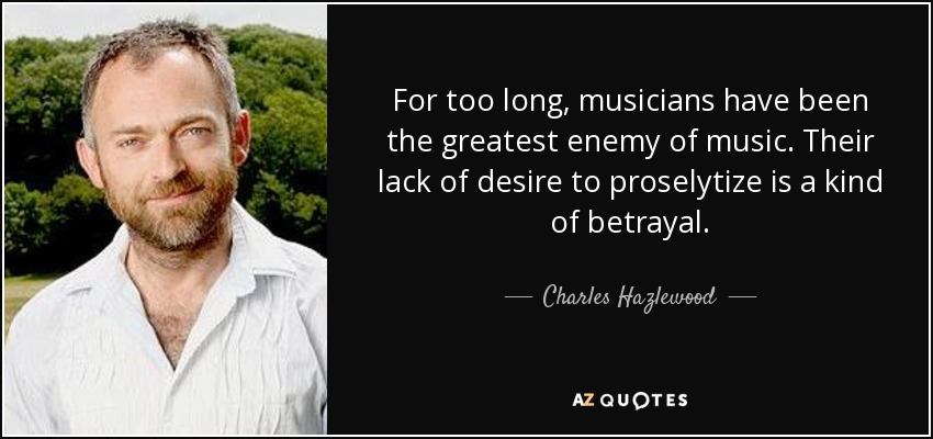 For too long, musicians have been the greatest enemy of music. Their lack of desire to proselytize is a kind of betrayal. - Charles Hazlewood