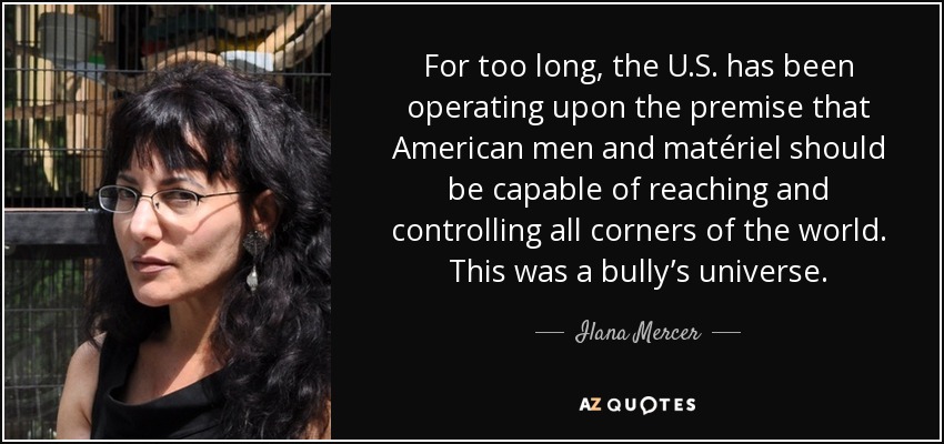 For too long, the U.S. has been operating upon the premise that American men and matériel should be capable of reaching and controlling all corners of the world. This was a bully’s universe. - Ilana Mercer