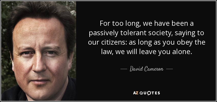 For too long, we have been a passively tolerant society, saying to our citizens: as long as you obey the law, we will leave you alone. - David Cameron