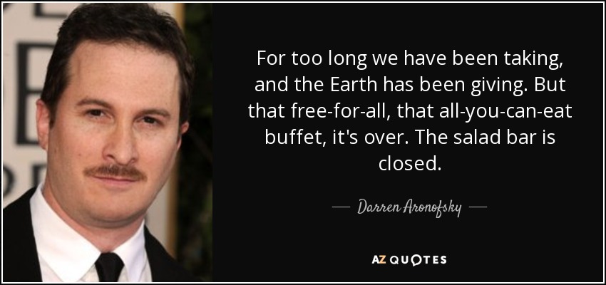 For too long we have been taking, and the Earth has been giving. But that free-for-all, that all-you-can-eat buffet, it's over. The salad bar is closed. - Darren Aronofsky