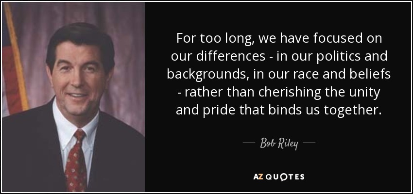 For too long, we have focused on our differences - in our politics and backgrounds, in our race and beliefs - rather than cherishing the unity and pride that binds us together. - Bob Riley