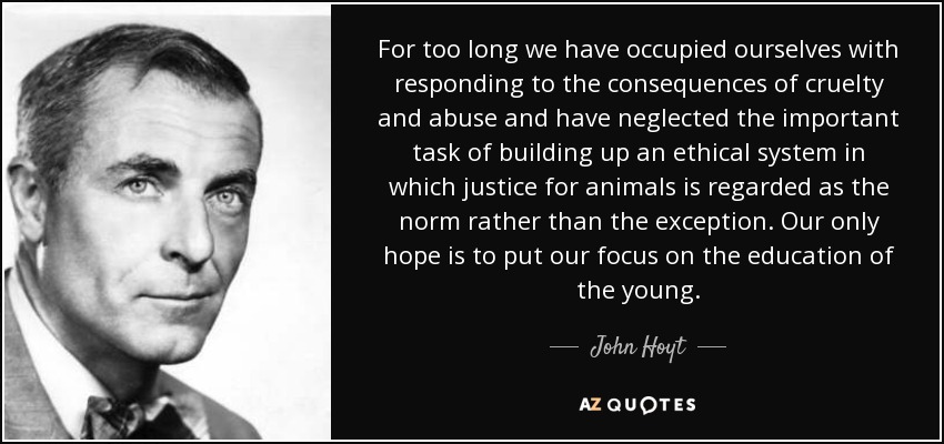 For too long we have occupied ourselves with responding to the consequences of cruelty and abuse and have neglected the important task of building up an ethical system in which justice for animals is regarded as the norm rather than the exception. Our only hope is to put our focus on the education of the young. - John Hoyt