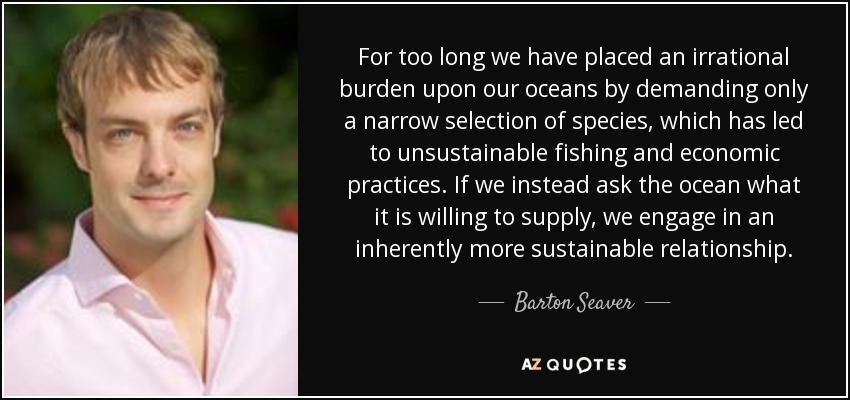 For too long we have placed an irrational burden upon our oceans by demanding only a narrow selection of species, which has led to unsustainable fishing and economic practices. If we instead ask the ocean what it is willing to supply, we engage in an inherently more sustainable relationship. - Barton Seaver