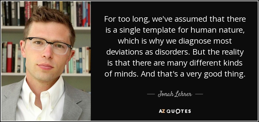 For too long, we've assumed that there is a single template for human nature, which is why we diagnose most deviations as disorders. But the reality is that there are many different kinds of minds. And that's a very good thing. - Jonah Lehrer