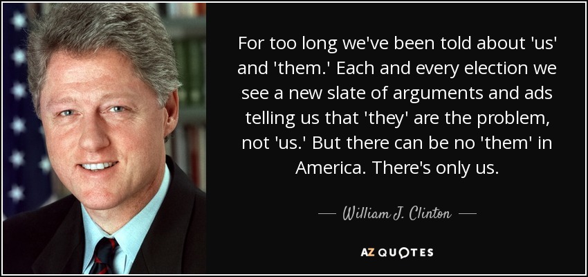 For too long we've been told about 'us' and 'them.' Each and every election we see a new slate of arguments and ads telling us that 'they' are the problem, not 'us.' But there can be no 'them' in America. There's only us. - William J. Clinton