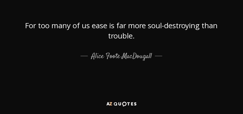 For too many of us ease is far more soul-destroying than trouble. - Alice Foote MacDougall