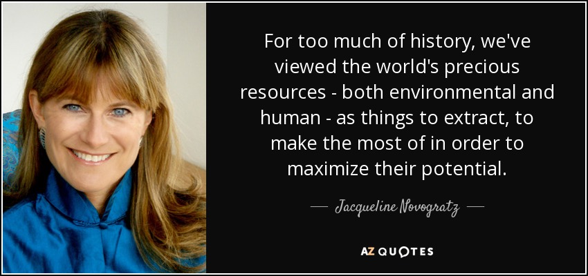 For too much of history, we've viewed the world's precious resources - both environmental and human - as things to extract, to make the most of in order to maximize their potential. - Jacqueline Novogratz