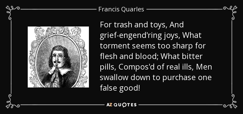 For trash and toys, And grief-engend'ring joys, What torment seems too sharp for flesh and blood; What bitter pills, Compos'd of real ills, Men swallow down to purchase one false good! - Francis Quarles