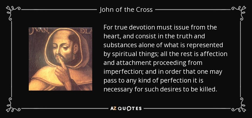 For true devotion must issue from the heart, and consist in the truth and substances alone of what is represented by spiritual things; all the rest is affection and attachment proceeding from imperfection; and in order that one may pass to any kind of perfection it is necessary for such desires to be killed. - John of the Cross