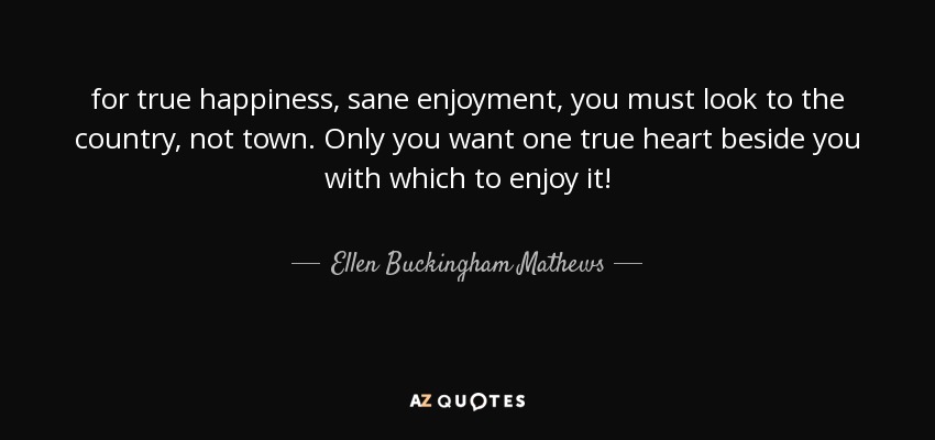 for true happiness, sane enjoyment, you must look to the country, not town. Only you want one true heart beside you with which to enjoy it! - Ellen Buckingham Mathews