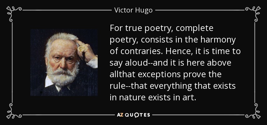 For true poetry, complete poetry, consists in the harmony of contraries. Hence, it is time to say aloud--and it is here above allthat exceptions prove the rule--that everything that exists in nature exists in art. - Victor Hugo