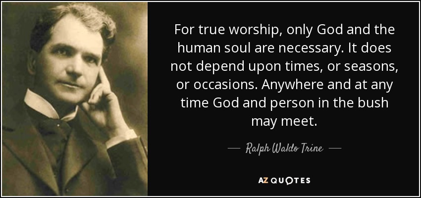 For true worship, only God and the human soul are necessary. It does not depend upon times, or seasons, or occasions. Anywhere and at any time God and person in the bush may meet. - Ralph Waldo Trine