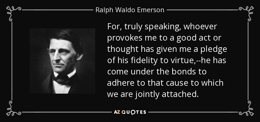 For, truly speaking, whoever provokes me to a good act or thought has given me a pledge of his fidelity to virtue,--he has come under the bonds to adhere to that cause to which we are jointly attached. - Ralph Waldo Emerson